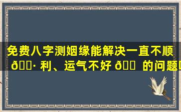 免费八字测姻缘能解决一直不顺 🕷 利、运气不好 🐠 的问题吗